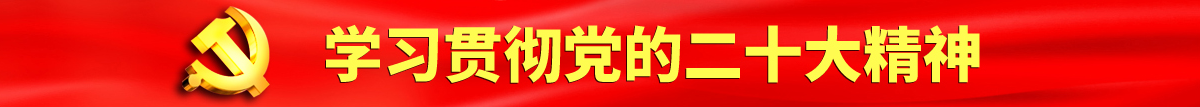 日韩操小骚逼的认真学习贯彻落实党的二十大会议精神